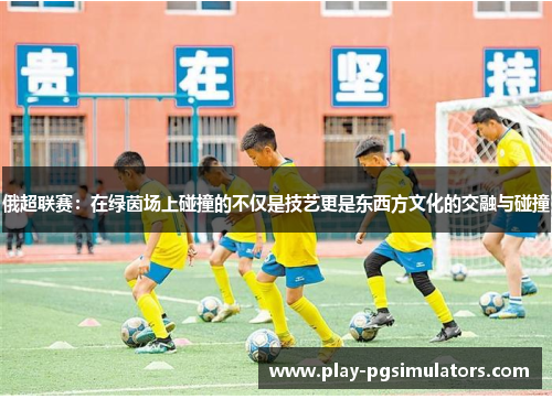 俄超联赛:在绿茵场上碰撞的不仅是技艺更是东西方文化的交融与碰撞