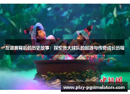 友谊赛背后的历史故事：探索各大球队的起源与传奇成长历程