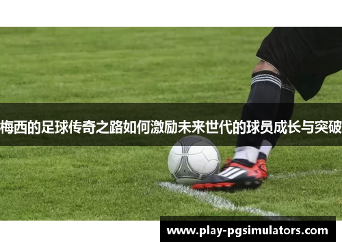 梅西的足球传奇之路如何激励未来世代的球员成长与突破
