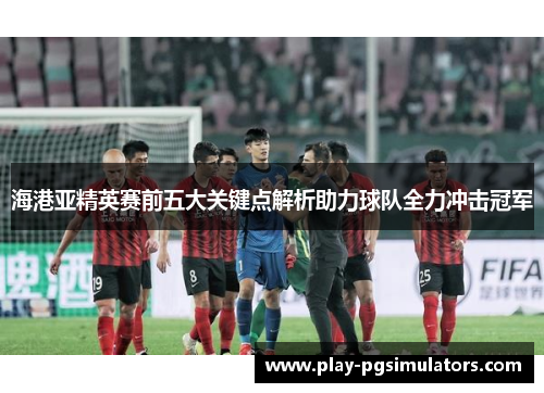 海港亚精英赛前五大关键点解析助力球队全力冲击冠军