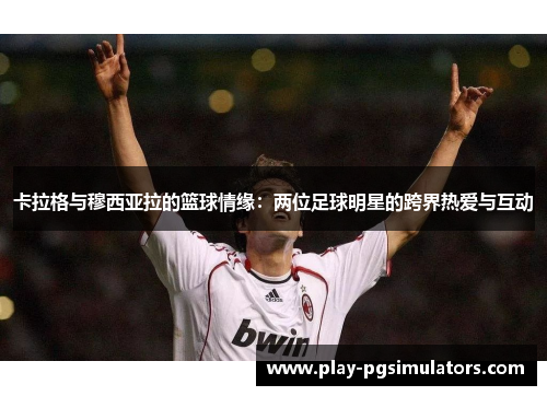 卡拉格与穆西亚拉的篮球情缘:两位足球明星的跨界热爱与互动