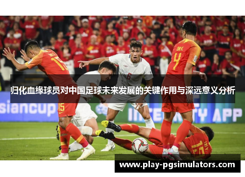 归化血缘球员对中国足球未来发展的关键作用与深远意义分析