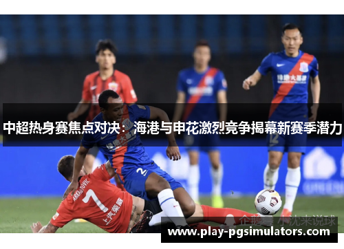 中超热身赛焦点对决：海港与申花激烈竞争揭幕新赛季潜力