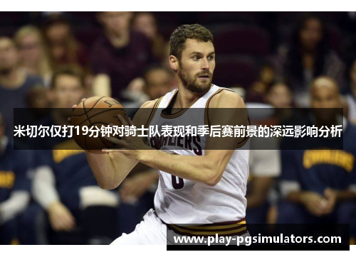 米切尔仅打19分钟对骑士队表现和季后赛前景的深远影响分析