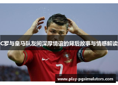 C罗与皇马队友间深厚情谊的背后故事与情感解读