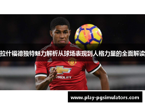 拉什福德独特魅力解析从球场表现到人格力量的全面解读
