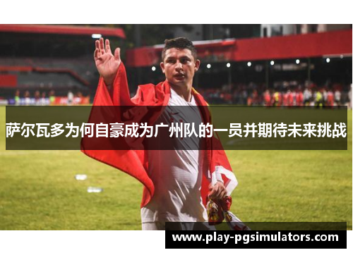 萨尔瓦多为何自豪成为广州队的一员并期待未来挑战