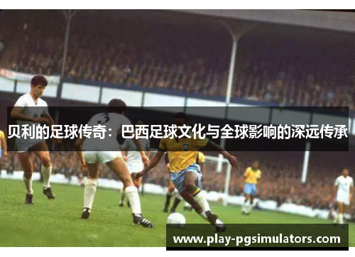 贝利的足球传奇:巴西足球文化与全球影响的深远传承 贝利的足球传奇:巴西足球文化与全球影响的深远传承