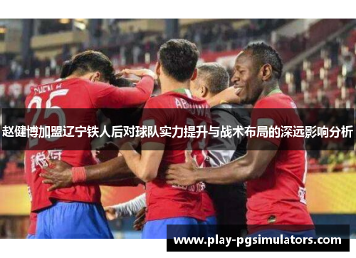 赵健博加盟辽宁铁人后对球队实力提升与战术布局的深远影响分析 赵健博加盟辽宁铁人后对球队实力提升与战术布局的深远影响分析