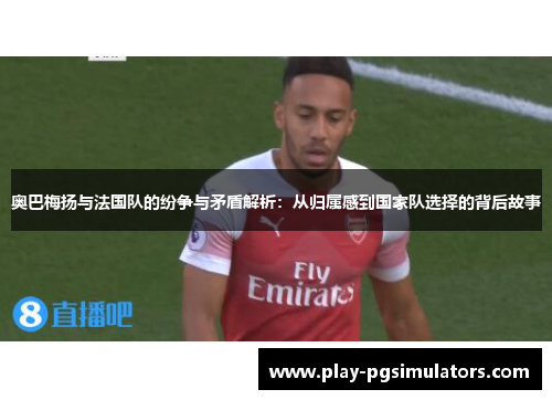奥巴梅扬与法国队的纷争与矛盾解析：从归属感到国家队选择的背后故事