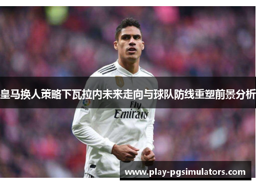皇马换人策略下瓦拉内未来走向与球队防线重塑前景分析