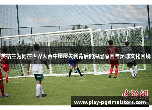 英格兰为何在世界大赛中屡屡失利背后的深层原因与足球文化困境