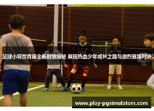 足球小将世青篇全新剧情揭秘 展现热血少年成长之路与激烈赛场对决