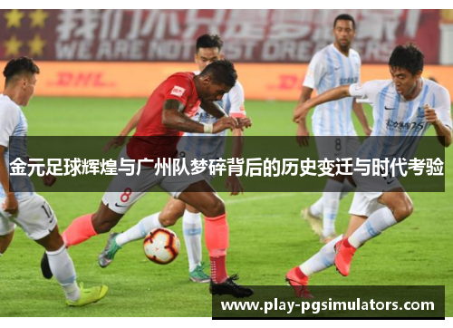 金元足球辉煌与广州队梦碎背后的历史变迁与时代考验