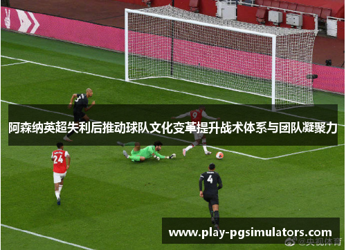 阿森纳英超失利后推动球队文化变革提升战术体系与团队凝聚力