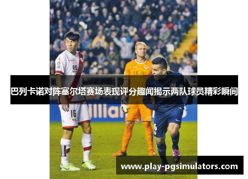 巴列卡诺对阵塞尔塔赛场表现评分趣闻揭示两队球员精彩瞬间 巴列卡诺对阵塞尔塔赛场表现评分趣闻揭示两队球员精彩瞬间