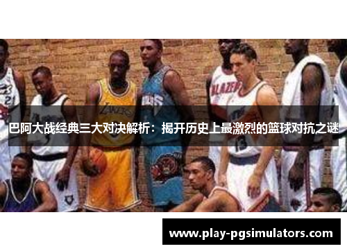 巴阿大战经典三大对决解析:揭开历史上最激烈的篮球对抗之谜 巴阿大战经典三大对决解析:揭开历史上最激烈的篮球对抗之谜