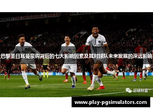 巴黎圣日耳曼豪购背后的七大影响因素及其对球队未来发展的深远影响