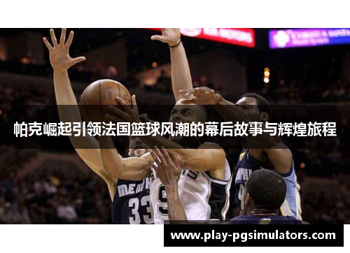 帕克崛起引领法国篮球风潮的幕后故事与辉煌旅程