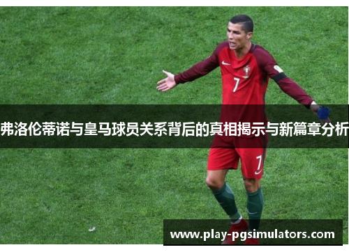 弗洛伦蒂诺与皇马球员关系背后的真相揭示与新篇章分析