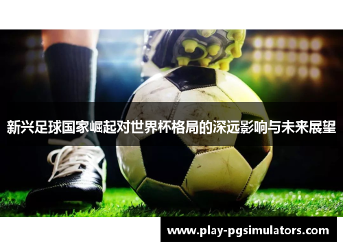 新兴足球国家崛起对世界杯格局的深远影响与未来展望