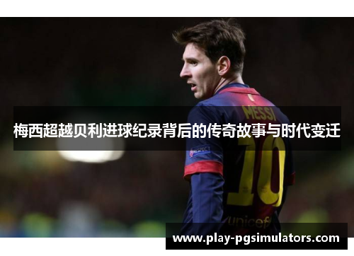 梅西超越贝利进球纪录背后的传奇故事与时代变迁