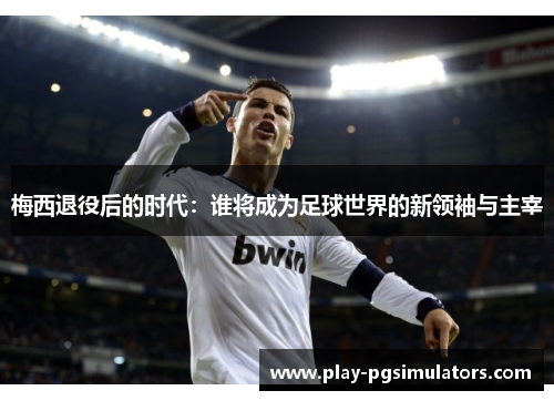 梅西退役后的时代：谁将成为足球世界的新领袖与主宰
