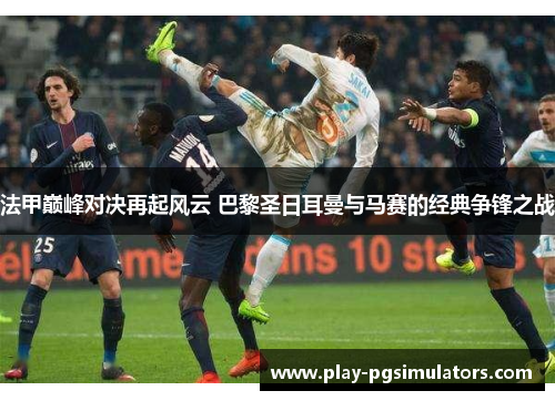 法甲巅峰对决再起风云 巴黎圣日耳曼与马赛的经典争锋之战
