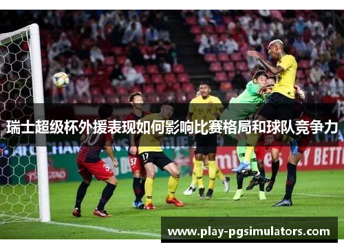 瑞士超级杯外援表现如何影响比赛格局和球队竞争力