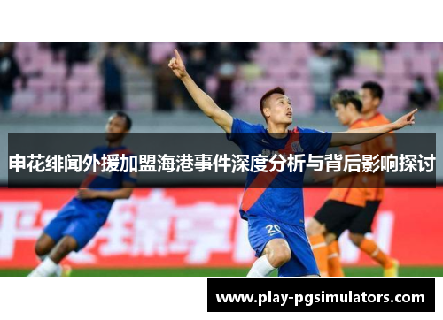 申花绯闻外援加盟海港事件深度分析与背后影响探讨